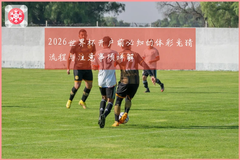 2026世界杯开户前必知的体彩竞猜流程与注意事项详解